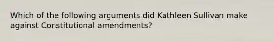 Which of the following arguments did Kathleen Sullivan make against Constitutional amendments?