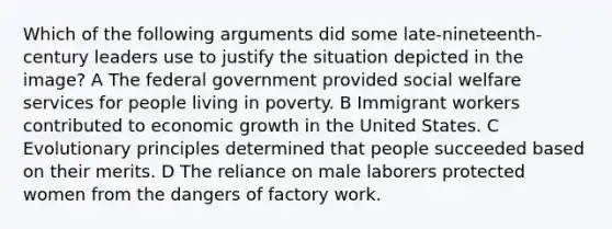 Which of the following arguments did some late-nineteenth-century leaders use to justify the situation depicted in the image? A The federal government provided social welfare services for people living in poverty. B Immigrant workers contributed to economic growth in the United States. C Evolutionary principles determined that people succeeded based on their merits. D The reliance on male laborers protected women from the dangers of factory work.