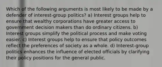 Which of the following arguments is most likely to be made by a defender of interest-group politics? a) Interest groups help to ensure that wealthy corporations have greater access to government decision makers than do ordinary citizens. b) Interest groups simplify the political process and make voting easier. c) Interest groups help to ensure that policy outcomes reflect the preferences of society as a whole. d) Interest-group politics enhances the influence of elected officials by clarifying their policy positions for the general public.