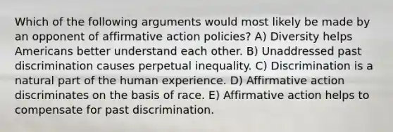 Which of the following arguments would most likely be made by an opponent of affirmative action policies? A) Diversity helps Americans better understand each other. B) Unaddressed past discrimination causes perpetual inequality. C) Discrimination is a natural part of the human experience. D) Affirmative action discriminates on the basis of race. E) Affirmative action helps to compensate for past discrimination.