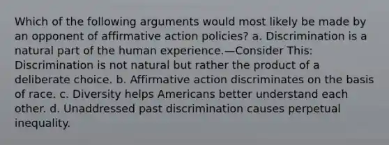 Which of the following arguments would most likely be made by an opponent of affirmative action policies? a. Discrimination is a natural part of the human experience.—Consider This: Discrimination is not natural but rather the product of a deliberate choice. b. Affirmative action discriminates on the basis of race. c. Diversity helps Americans better understand each other. d. Unaddressed past discrimination causes perpetual inequality.