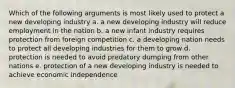 Which of the following arguments is most likely used to protect a new developing industry a. a new developing industry will reduce employment in the nation b. a new infant industry requires protection from foreign competition c. a developing nation needs to protect all developing industries for them to grow d. protection is needed to avoid predatory dumping from other nations e. protection of a new developing industry is needed to achieve economic independence