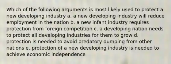 Which of the following arguments is most likely used to protect a new developing industry a. a new developing industry will reduce employment in the nation b. a new infant industry requires protection from foreign competition c. a developing nation needs to protect all developing industries for them to grow d. protection is needed to avoid predatory dumping from other nations e. protection of a new developing industry is needed to achieve economic independence