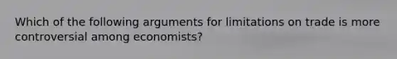 Which of the following arguments for limitations on trade is more controversial among economists?