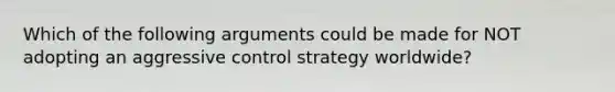 Which of the following arguments could be made for NOT adopting an aggressive control strategy worldwide?