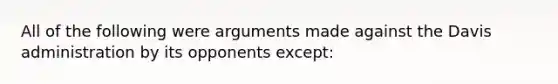 All of the following were arguments made against the Davis administration by its opponents except: