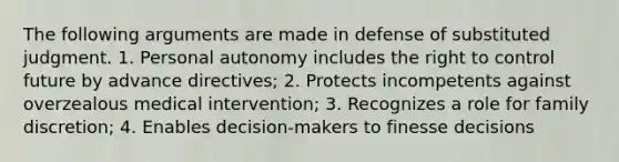 The following arguments are made in defense of substituted judgment. 1. Personal autonomy includes the right to control future by advance directives; 2. Protects incompetents against overzealous medical intervention; 3. Recognizes a role for family discretion; 4. Enables decision-makers to finesse decisions