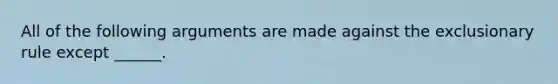 All of the following arguments are made against the exclusionary rule except ______.