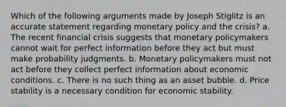 Which of the following arguments made by Joseph Stiglitz is an accurate statement regarding monetary policy and the crisis? a. The recent financial crisis suggests that monetary policymakers cannot wait for perfect information before they act but must make probability judgments. b. Monetary policymakers must not act before they collect perfect information about economic conditions. c. There is no such thing as an asset bubble. d. Price stability is a necessary condition for economic stability.