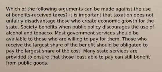 Which of the following arguments can be made against the use of benefits-received taxes? It is important that taxation does not unfairly disadvantage those who create economic growth for the state. Society benefits when public policy discourages the use of alcohol and tobacco. Most government services should be available to those who are willing to pay for them. Those who receive the largest share of the benefit should be obligated to pay the largest share of the cost. Many state services are provided to ensure that those least able to pay can still benefit from public goods.