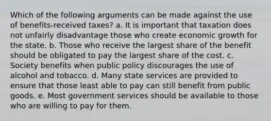 Which of the following arguments can be made against the use of benefits-received taxes? a. It is important that taxation does not unfairly disadvantage those who create economic growth for the state. b. Those who receive the largest share of the benefit should be obligated to pay the largest share of the cost. c. Society benefits when public policy discourages the use of alcohol and tobacco. d. Many state services are provided to ensure that those least able to pay can still benefit from public goods. e. Most government services should be available to those who are willing to pay for them.