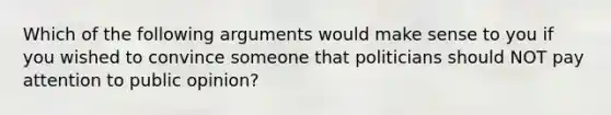 Which of the following arguments would make sense to you if you wished to convince someone that politicians should NOT pay attention to public opinion?