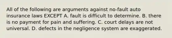 All of the following are arguments against no-fault auto insurance laws EXCEPT A. fault is difficult to determine. B. there is no payment for pain and suffering. C. court delays are not universal. D. defects in the negligence system are exaggerated.