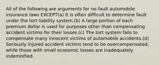 All of the following are arguments for no-fault automobile insurance laws EXCEPT(a) It is often difficult to determine fault under the tort liability system.(b) A large portion of each premium dollar is used for purposes other than compensating accident victims for their losses.(c) The tort system fails to compensate many innocent victims of automobile accidents.(d) Seriously injured accident victims tend to be overcompensated, while those with small economic losses are inadequately indemnified.