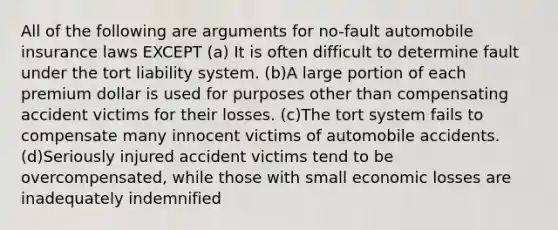 All of the following are arguments for no-fault automobile insurance laws EXCEPT (a) It is often difficult to determine fault under the tort liability system. (b)A large portion of each premium dollar is used for purposes other than compensating accident victims for their losses. (c)The tort system fails to compensate many innocent victims of automobile accidents. (d)Seriously injured accident victims tend to be overcompensated, while those with small economic losses are inadequately indemnified