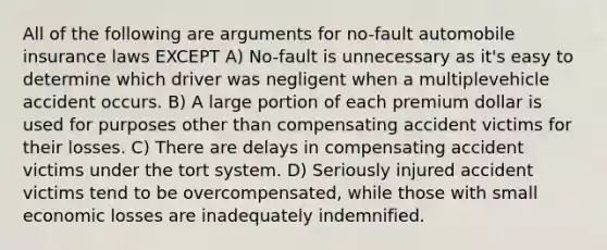 All of the following are arguments for no-fault automobile insurance laws EXCEPT A) No-fault is unnecessary as it's easy to determine which driver was negligent when a multiplevehicle accident occurs. B) A large portion of each premium dollar is used for purposes other than compensating accident victims for their losses. C) There are delays in compensating accident victims under the tort system. D) Seriously injured accident victims tend to be overcompensated, while those with small economic losses are inadequately indemnified.