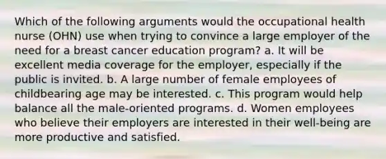 Which of the following arguments would the occupational health nurse (OHN) use when trying to convince a large employer of the need for a breast cancer education program? a. It will be excellent media coverage for the employer, especially if the public is invited. b. A large number of female employees of childbearing age may be interested. c. This program would help balance all the male-oriented programs. d. Women employees who believe their employers are interested in their well-being are more productive and satisfied.