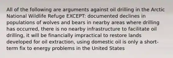 All of the following are arguments against oil drilling in the Arctic National Wildlife Refuge EXCEPT: documented declines in populations of wolves and bears in nearby areas where drilling has occurred, there is no nearby infrastructure to facilitate oil drilling, it will be financially impractical to restore lands developed for oil extraction, using domestic oil is only a short-term fix to energy problems in the United States