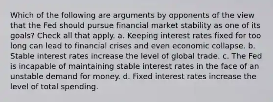 Which of the following are arguments by opponents of the view that the Fed should pursue financial market stability as one of its goals? Check all that apply. a. Keeping interest rates fixed for too long can lead to financial crises and even economic collapse. b. Stable interest rates increase the level of global trade. c. The Fed is incapable of maintaining stable interest rates in the face of an unstable demand for money. d. Fixed interest rates increase the level of total spending.