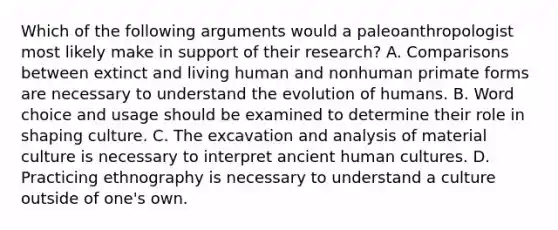 Which of the following arguments would a paleoanthropologist most likely make in support of their research? A. Comparisons between extinct and living human and nonhuman primate forms are necessary to understand the evolution of humans. B. Word choice and usage should be examined to determine their role in shaping culture. C. The excavation and analysis of material culture is necessary to interpret ancient human cultures. D. Practicing ethnography is necessary to understand a culture outside of one's own.