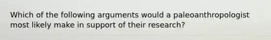 Which of the following arguments would a paleoanthropologist most likely make in support of their research?