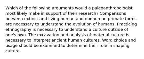 Which of the following arguments would a paleoanthropologist most likely make in support of their research? Comparisons between extinct and living human and nonhuman primate forms are necessary to understand the evolution of humans. Practicing ethnography is necessary to understand a culture outside of one's own. The excavation and analysis of material culture is necessary to interpret ancient human cultures. Word choice and usage should be examined to determine their role in shaping culture.