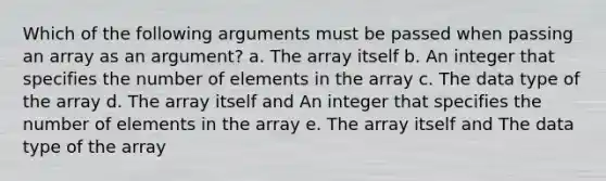 Which of the following arguments must be passed when passing an array as an argument? a. The array itself b. An integer that specifies the number of elements in the array c. The data type of the array d. The array itself and An integer that specifies the number of elements in the array e. The array itself and The data type of the array