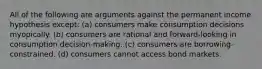 All of the following are arguments against the permanent income hypothesis except: (a) consumers make consumption decisions myopically. (b) consumers are rational and forward-looking in consumption decision-making. (c) consumers are borrowing-constrained. (d) consumers cannot access bond markets.