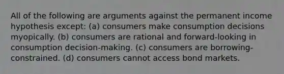 All of the following are arguments against the permanent income hypothesis except: (a) consumers make consumption decisions myopically. (b) consumers are rational and forward-looking in consumption decision-making. (c) consumers are borrowing-constrained. (d) consumers cannot access bond markets.