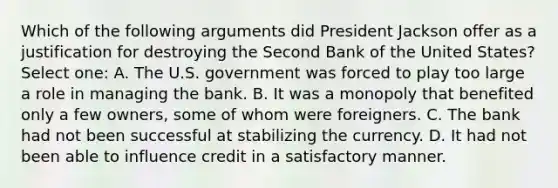 Which of the following arguments did President Jackson offer as a justification for destroying the Second Bank of the United States? Select one: A. The U.S. government was forced to play too large a role in managing the bank. B. It was a monopoly that benefited only a few owners, some of whom were foreigners. C. The bank had not been successful at stabilizing the currency. D. It had not been able to influence credit in a satisfactory manner.