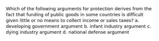 Which of the following arguments for protection derives from the fact that funding of public goods in some countries is difficult given little or no means to collect income or sales taxes? a. developing government argument b. infant industry argument c. dying industry argument d. national defense argument