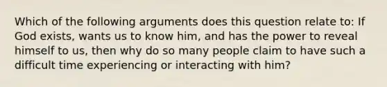 Which of the following arguments does this question relate to: If God exists, wants us to know him, and has the power to reveal himself to us, then why do so many people claim to have such a difficult time experiencing or interacting with him?