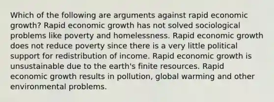 Which of the following are arguments against rapid economic growth? Rapid economic growth has not solved sociological problems like poverty and homelessness. Rapid economic growth does not reduce poverty since there is a very little political support for redistribution of income. Rapid economic growth is unsustainable due to the earth's finite resources. Rapid economic growth results in pollution, global warming and other environmental problems.