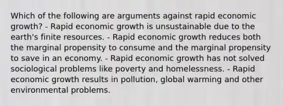 Which of the following are arguments against rapid economic growth? - Rapid economic growth is unsustainable due to the earth's finite resources. - Rapid economic growth reduces both the marginal propensity to consume and the marginal propensity to save in an economy. - Rapid economic growth has not solved sociological problems like poverty and homelessness. - Rapid economic growth results in pollution, global warming and other environmental problems.