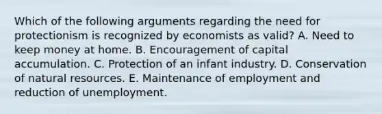 Which of the following arguments regarding the need for protectionism is recognized by economists as valid? A. Need to keep money at home. B. Encouragement of capital accumulation. C. Protection of an infant industry. D. Conservation of natural resources. E. Maintenance of employment and reduction of unemployment.