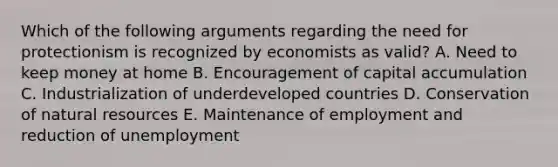 Which of the following arguments regarding the need for protectionism is recognized by economists as valid? A. Need to keep money at home B. Encouragement of capital accumulation C. Industrialization of underdeveloped countries D. Conservation of natural resources E. Maintenance of employment and reduction of unemployment