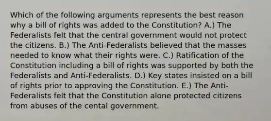 Which of the following arguments represents the best reason why a bill of rights was added to the Constitution? A.) The Federalists felt that the central government would not protect the citizens. B.) The Anti-Federalists believed that the masses needed to know what their rights were. C.) Ratification of the Constitution including a bill of rights was supported by both the Federalists and Anti-Federalists. D.) Key states insisted on a bill of rights prior to approving the Constitution. E.) The Anti-Federalists felt that the Constitution alone protected citizens from abuses of the cental government.