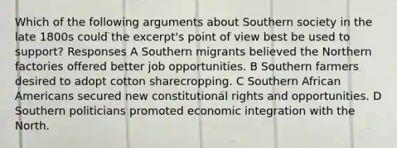 Which of the following arguments about Southern society in the late 1800s could the excerpt's point of view best be used to support? Responses A Southern migrants believed the Northern factories offered better job opportunities. B Southern farmers desired to adopt cotton sharecropping. C Southern African Americans secured new constitutional rights and opportunities. D Southern politicians promoted economic integration with the North.