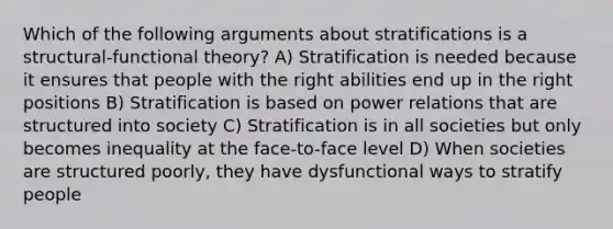 Which of the following arguments about stratifications is a structural-functional theory? A) Stratification is needed because it ensures that people with the right abilities end up in the right positions B) Stratification is based on power relations that are structured into society C) Stratification is in all societies but only becomes inequality at the face-to-face level D) When societies are structured poorly, they have dysfunctional ways to stratify people