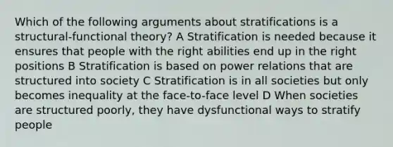 Which of the following arguments about stratifications is a structural-functional theory? A Stratification is needed because it ensures that people with the right abilities end up in the right positions B Stratification is based on power relations that are structured into society C Stratification is in all societies but only becomes inequality at the face-to-face level D When societies are structured poorly, they have dysfunctional ways to stratify people