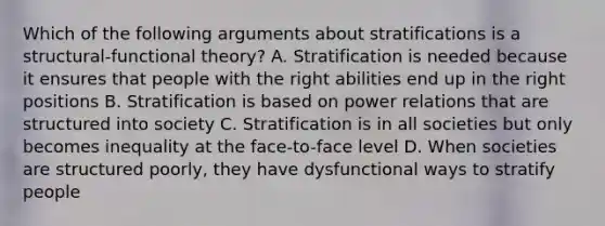 Which of the following arguments about stratifications is a structural-functional theory? A. Stratification is needed because it ensures that people with the right abilities end up in the right positions B. Stratification is based on power relations that are structured into society C. Stratification is in all societies but only becomes inequality at the face-to-face level D. When societies are structured poorly, they have dysfunctional ways to stratify people