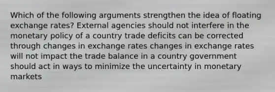 Which of the following arguments strengthen the idea of floating exchange rates? External agencies should not interfere in the monetary policy of a country trade deficits can be corrected through changes in exchange rates changes in exchange rates will not impact the trade balance in a country government should act in ways to minimize the uncertainty in monetary markets