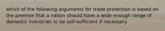 which of the following arguments for trade protection is based on the premise that a nation should have a wide enough range of domestic industries to be self-sufficient if necessary