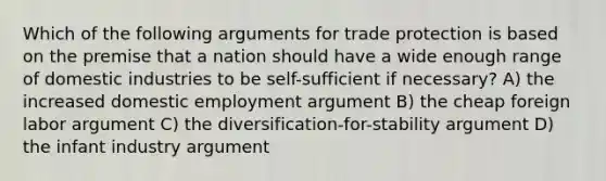 Which of the following arguments for trade protection is based on the premise that a nation should have a wide enough range of domestic industries to be self-sufficient if necessary? A) the increased domestic employment argument B) the cheap foreign labor argument C) the diversification-for-stability argument D) the infant industry argument