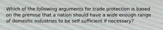 Which of the following arguments for trade protection is based on the premise that a nation should have a wide enough range of domestic industries to be self sufficient if necessary?