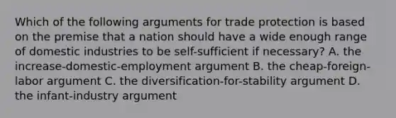 Which of the following arguments for trade protection is based on the premise that a nation should have a wide enough range of domestic industries to be self-sufficient if necessary? A. the increase-domestic-employment argument B. the cheap-foreign-labor argument C. the diversification-for-stability argument D. the infant-industry argument