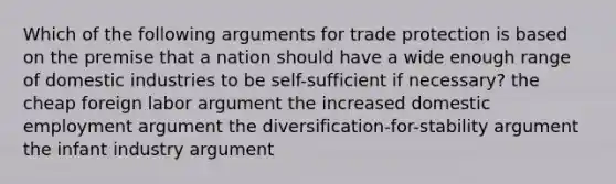 Which of the following arguments for trade protection is based on the premise that a nation should have a wide enough range of domestic industries to be self-sufficient if necessary? the cheap foreign labor argument the increased domestic employment argument the diversification-for-stability argument the infant industry argument