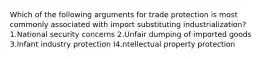 Which of the following arguments for trade protection is most commonly associated with import substituting industrialization? 1.National security concerns 2.Unfair dumping of imported goods 3.Infant industry protection I4.ntellectual property protection