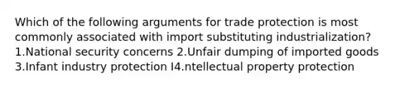 Which of the following arguments for trade protection is most commonly associated with import substituting industrialization? 1.National security concerns 2.Unfair dumping of imported goods 3.Infant industry protection I4.ntellectual property protection