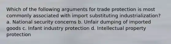 Which of the following arguments for trade protection is most commonly associated with import substituting industrialization? a. National security concerns b. Unfair dumping of imported goods c. Infant industry protection d. Intellectual property protection